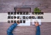 九游娱乐赛事直播-包含赛前意甲焦点战，托特纳姆回应争议，信心回归，团队化学反应显著的词条