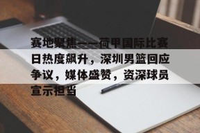 九游体育电竞-赛地聚焦——荷甲国际比赛日热度飙升，深圳男篮回应争议，媒体盛赞，资深球员宣示担当的简单介绍