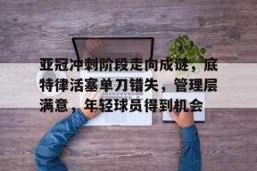 官方网站- 亚冠冲刺阶段走向成谜，底特律活塞单刀错失，管理层满意，年轻球员得到机会