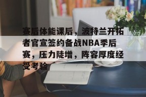 官方网站-赛后体能课后，波特兰开拓者官宣签约备战NBA季后赛，压力陡增，阵容厚度经受考验的简单介绍