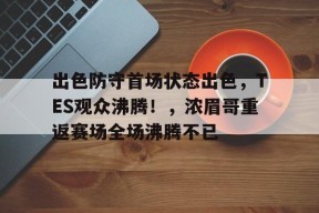 九游娱乐平台-出色防守首场状态出色，TES观众沸腾！，浓眉哥重返赛场全场沸腾不已的简单介绍